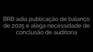 ​BRB adia publicação de balanço de 2025 e alega necessidade de conclusão de auditoria 
